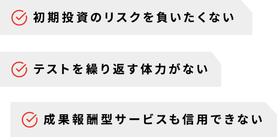 初期投資のリスクを負いたくない　テストを繰り返す体力がない　成果報酬型サービスも信用できない